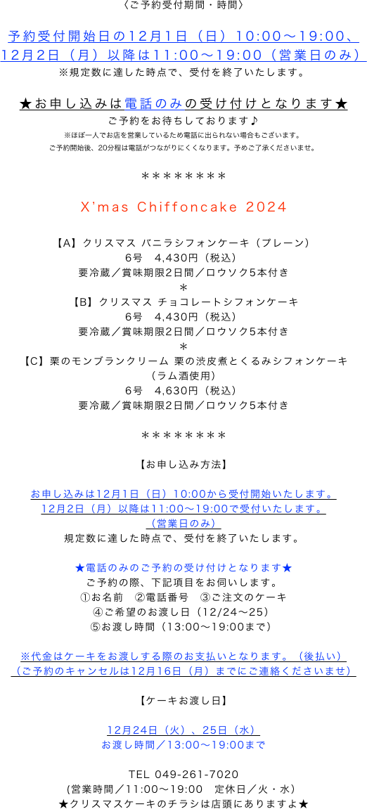 〈ご予約受付期間・時間〉

予約受付開始日の12月1日（日）10:00～19:00、
12月2日（月）以降は11:00～19:00（営業日のみ）
※規定数に達した時点で、受付を終了いたします。

★お申し込みは電話のみの受け付けとなります★
ご予約をお待ちしております♪
※ほぼ一人でお店を営業しているため電話に出られない場合もございます。
ご予約開始後、20分程は電話がつながりにくくなります。予めご了承くださいませ。

＊＊＊＊＊＊＊＊

X’mas Chiffoncake 2024

【A】クリスマス バニラシフォンケーキ（プレーン）
6号　4,430円（税込）
要冷蔵／賞味期限2日間／ロウソク5本付き
＊
【B】クリスマス チョコレートシフォンケーキ
6号　4,430円（税込）
要冷蔵／賞味期限2日間／ロウソク5本付き
＊
【C】栗のモンブランクリーム 栗の渋皮煮とくるみシフォンケーキ
（ラム酒使用）
6号　4,630円（税込）
要冷蔵／賞味期限2日間／ロウソク5本付き

＊＊＊＊＊＊＊＊

【お申し込み方法】

お申し込みは12月1日（日）10:00から受付開始いたします。
12月2日（月）以降は11:00～19:00で受付いたします。
（営業日のみ）
規定数に達した時点で、受付を終了いたします。

★電話のみのご予約の受け付けとなります★
ご予約の際、下記項目をお伺いします。
①お名前　②電話番号　③ご注文のケーキ　
④ご希望のお渡し日（12/24～25）
⑤お渡し時間（13:00～19:00まで）

※代金はケーキをお渡しする際のお支払いとなります。（後払い）
（ご予約のキャンセルは12月16日（月）までにご連絡くださいませ）

【ケーキお渡し日】

12月24日（火）、25日（水）
お渡し時間／13:00～19:00まで

TEL 049-261-7020
(営業時間／11:00～19:00　定休日／火・水）
★クリスマスケーキのチラシは店頭にありますよ★

